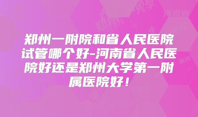 郑州一附院和省人民医院试管哪个好-河南省人民医院好还是郑州大学第一附属医院好!