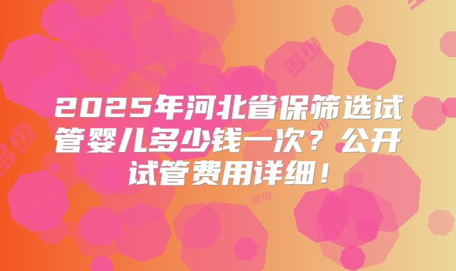 2025年河北省保筛选试管婴儿多少钱一次？公开试管费用详细！