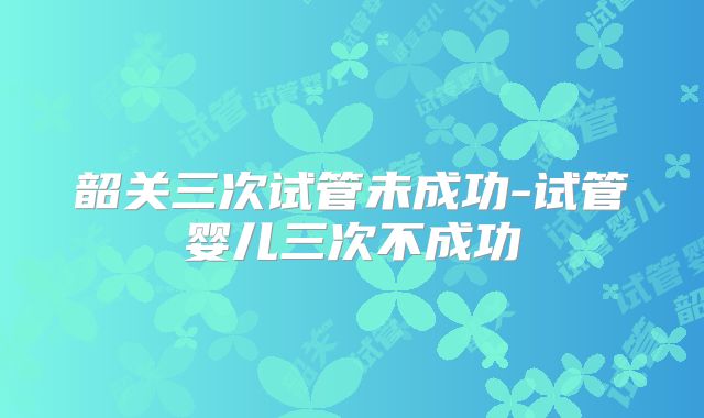韶关三次试管未成功-试管婴儿三次不成功
