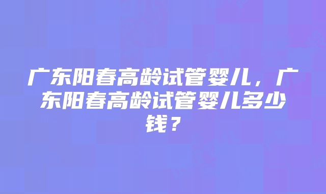 广东阳春高龄试管婴儿,广东阳春高龄试管婴儿多少钱?