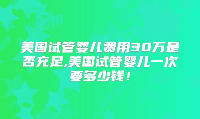 美国试管婴儿费用30万是否充足,美国试管婴儿一次要多少钱!