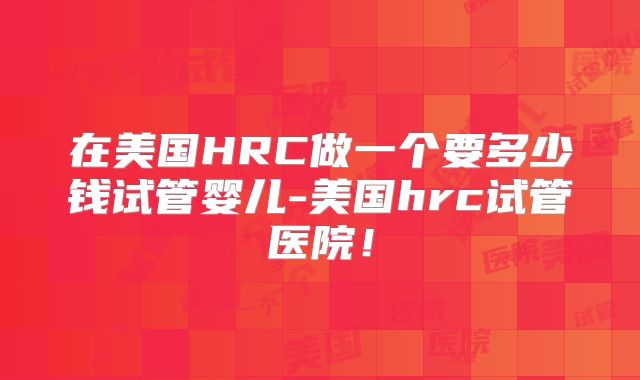 在美国HRC做一个要多少钱试管婴儿-美国hrc试管医院!