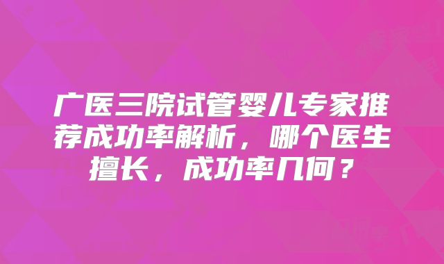 广医三院试管婴儿专家推荐成功率解析,哪个医生擅长,成功率几何?