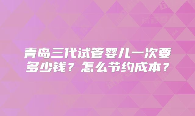 青岛三代试管婴儿一次要多少钱?怎么节约成本?