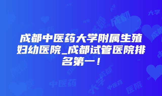 成都中医药大学附属生殖妇幼医院_成都试管医院排名第一!