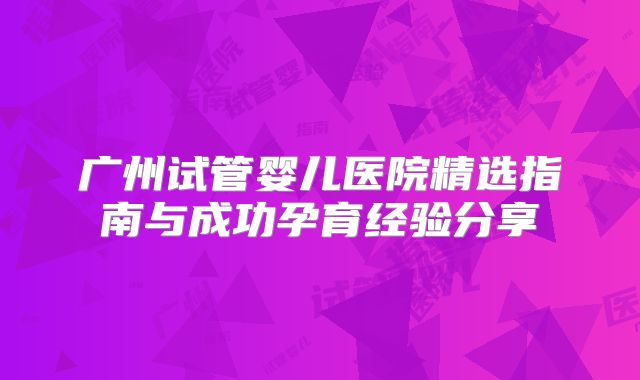 广州试管婴儿医院精选指南与成功孕育经验分享