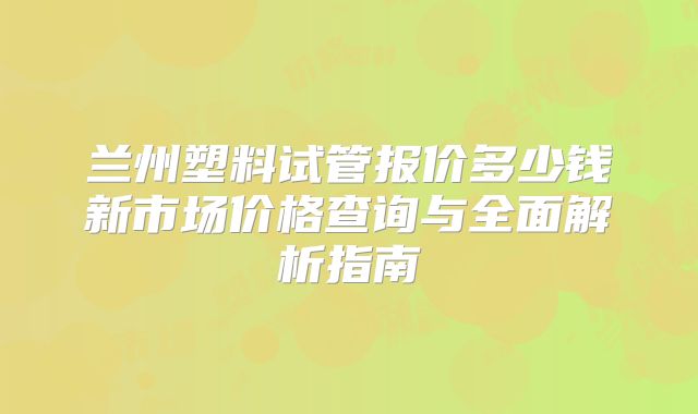 兰州塑料试管报价多少钱新市场价格查询与全面解析指南