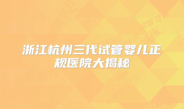 浙江杭州三代试管婴儿正规医院大揭秘