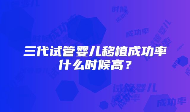 三代试管婴儿移植成功率什么时候高?