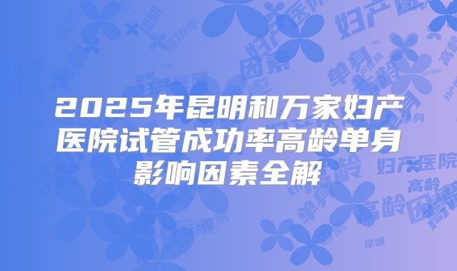 2025年昆明和万家妇产医院试管成功率高龄单身影响因素全解