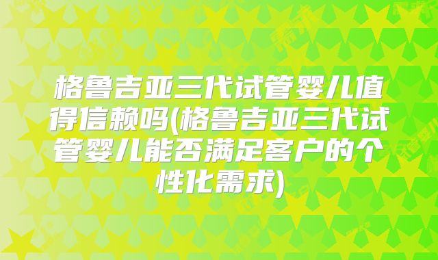 格鲁吉亚三代试管婴儿值得信赖吗(格鲁吉亚三代试管婴儿能否满足客户的个性化需求)