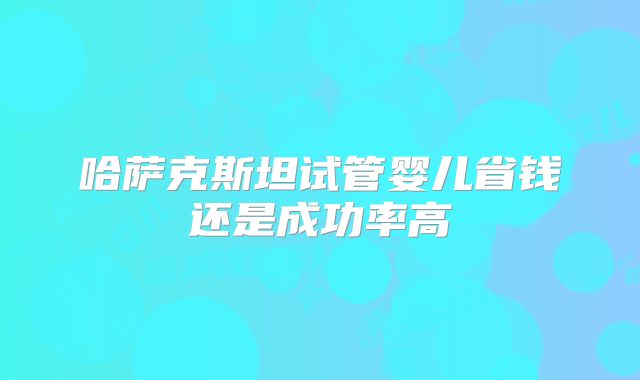哈萨克斯坦试管婴儿省钱还是成功率高