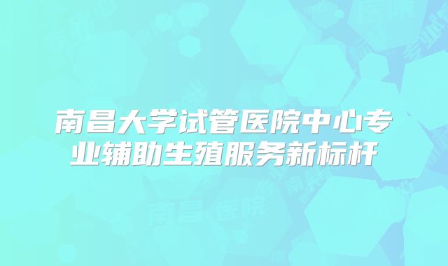 南昌大学试管医院中心专业辅助生殖服务新标杆