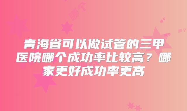青海省可以做试管的三甲医院哪个成功率比较高?哪家更好成功率更高