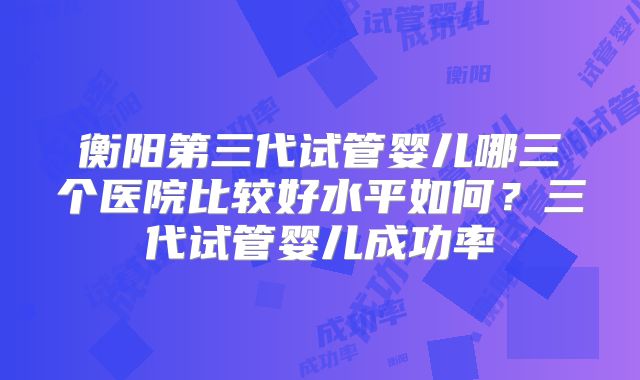 衡阳第三代试管婴儿哪三个医院比较好水平如何?三代试管婴儿成功率