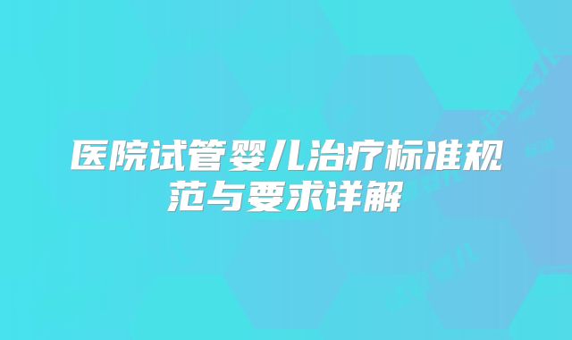 医院试管婴儿治疗标准规范与要求详解