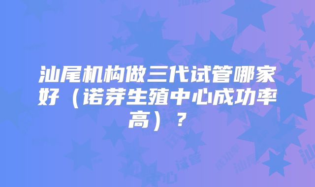 汕尾机构做三代试管哪家好(诺芽生殖中心成功率高)?