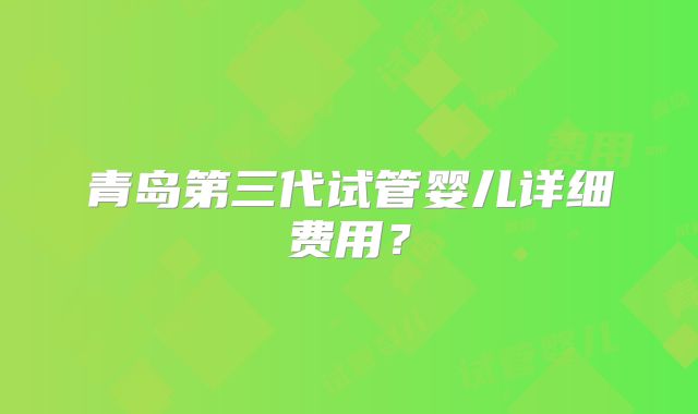 青岛第三代试管婴儿详细费用？