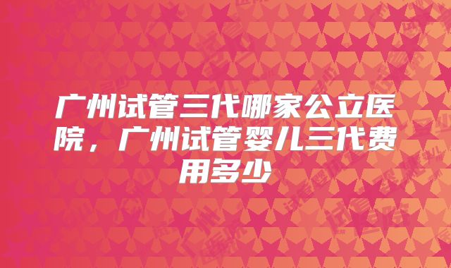 广州试管三代哪家公立医院,广州试管婴儿三代费用多少