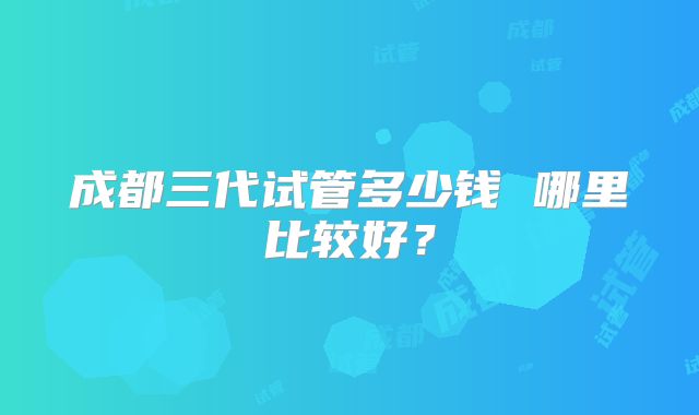 成都三代试管多少钱 哪里比较好?