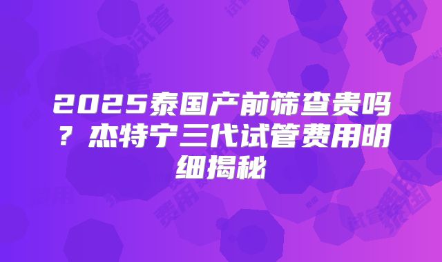 2025泰国产前筛查贵吗?杰特宁三代试管费用明细揭秘