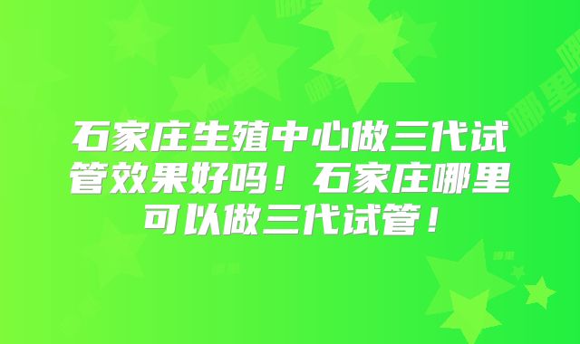 石家庄生殖中心做三代试管效果好吗！石家庄哪里可以做三代试管！