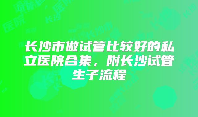 长沙市做试管比较好的私立医院合集,附长沙试管生子流程