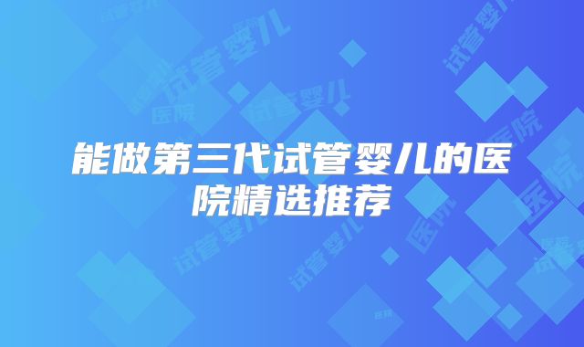 能做第三代试管婴儿的医院精选推荐