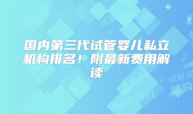 国内第三代试管婴儿私立机构排名!附最新费用解读