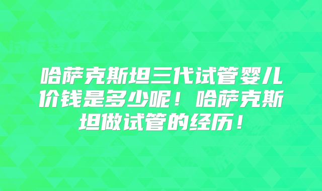 哈萨克斯坦三代试管婴儿价钱是多少呢!哈萨克斯坦做试管的经历!