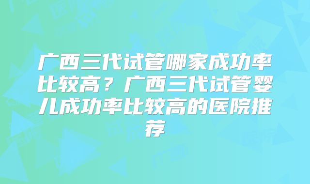 广西三代试管哪家成功率比较高？广西三代试管婴儿成功率比较高的医院推荐