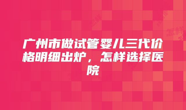 广州市做试管婴儿三代价格明细出炉,怎样选择医院