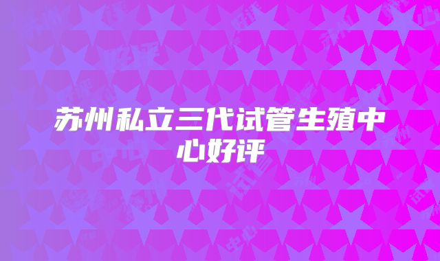 苏州私立三代试管生殖中心好评