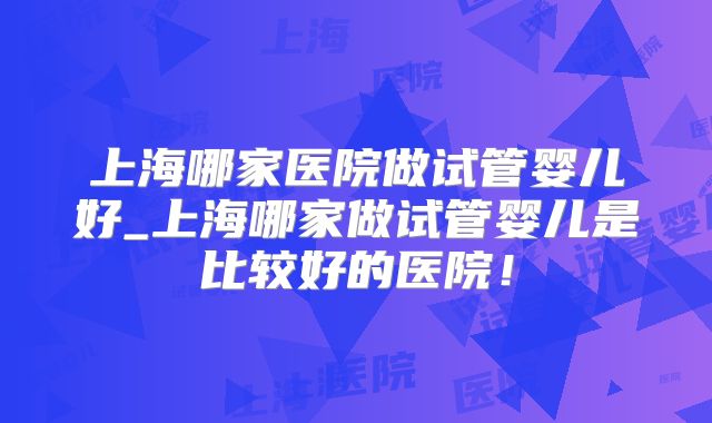 上海哪家医院做试管婴儿好_上海哪家做试管婴儿是比较好的医院!