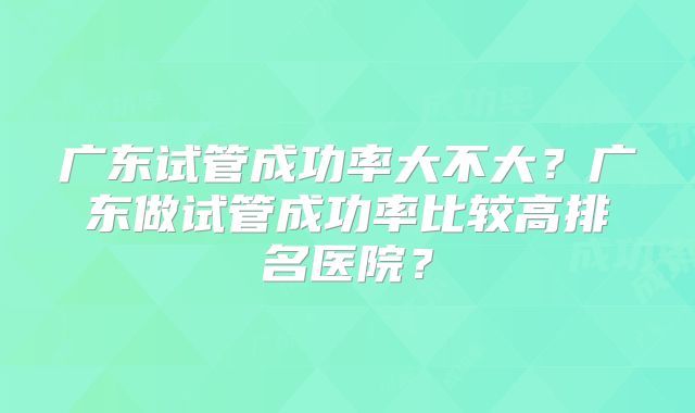广东试管成功率大不大?广东做试管成功率比较高排名医院?