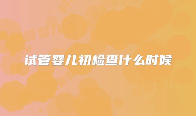 试管婴儿初检查什么时候