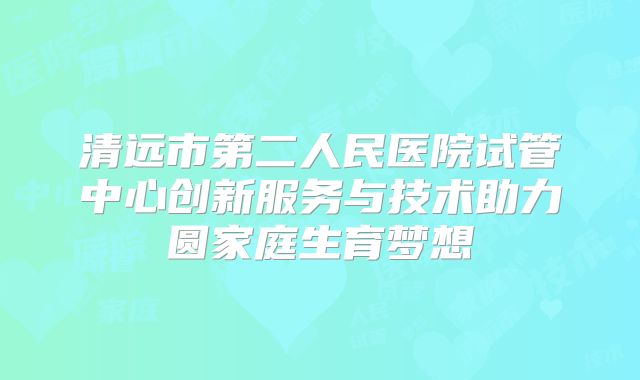 清远市第二人民医院试管中心创新服务与技术助力圆家庭生育梦想