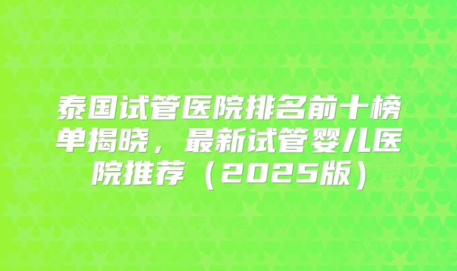 泰国试管医院排名前十榜单揭晓,最新试管婴儿医院推荐(2025版)