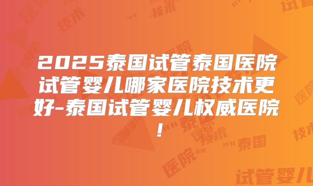 2025泰国试管泰国医院试管婴儿哪家医院技术更好-泰国试管婴儿权威医院！