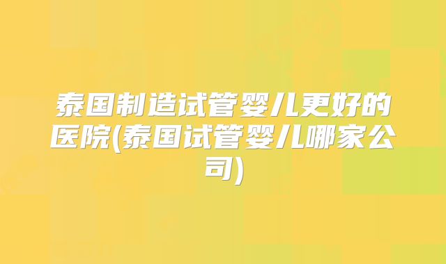 泰国制造试管婴儿更好的医院(泰国试管婴儿哪家公司)