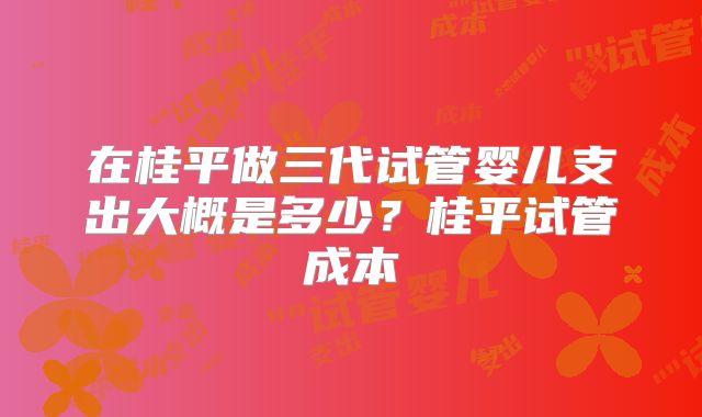 在桂平做三代试管婴儿支出大概是多少?桂平试管成本