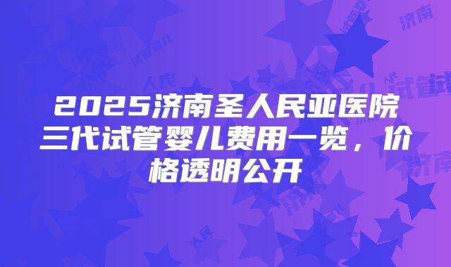 2025济南圣人民亚医院三代试管婴儿费用一览，价格透明公开