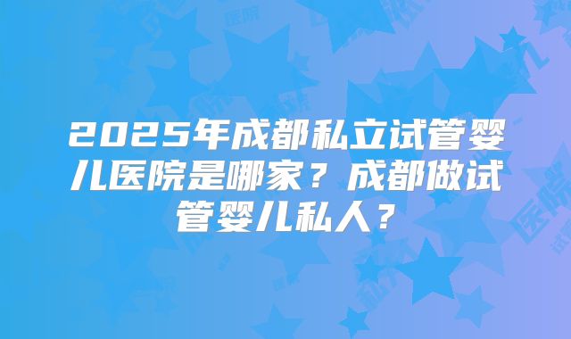 2025年成都私立试管婴儿医院是哪家?成都做试管婴儿私人?