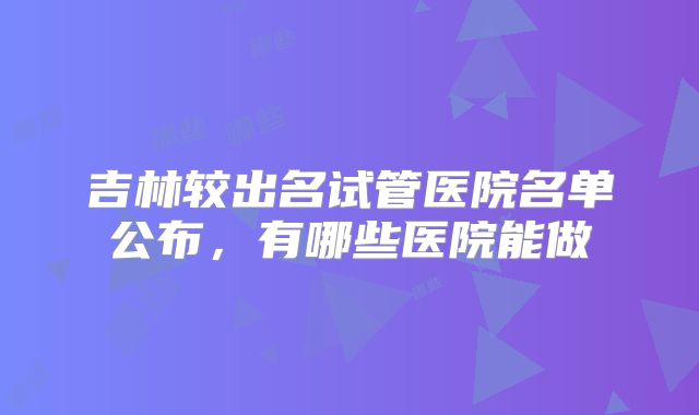吉林较出名试管医院名单公布，有哪些医院能做