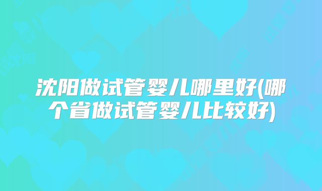 沈阳做试管婴儿哪里好(哪个省做试管婴儿比较好)