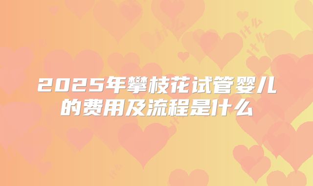 2025年攀枝花试管婴儿的费用及流程是什么