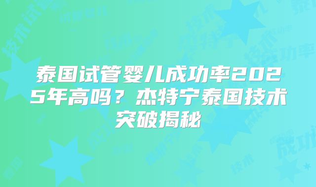 泰国试管婴儿成功率2025年高吗？杰特宁泰国技术突破揭秘