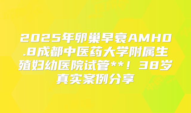2025年卵巢早衰AMH0.8成都中医药大学附属生殖妇幼医院试管**!38岁真实案例分享
