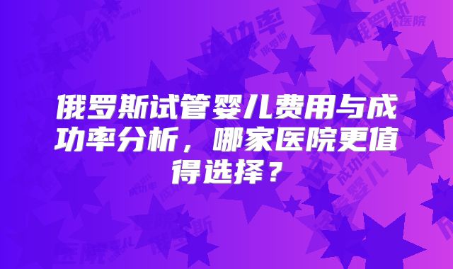 俄罗斯试管婴儿费用与成功率分析,哪家医院更值得选择?
