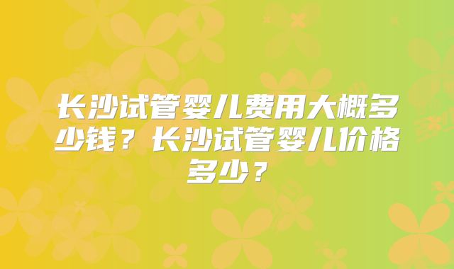 长沙试管婴儿费用大概多少钱?长沙试管婴儿价格多少?